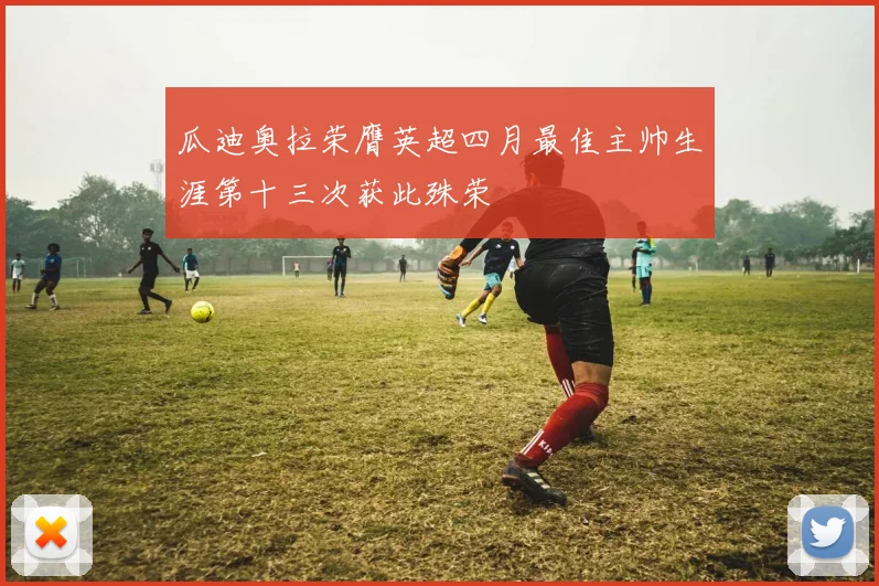 瓜迪奥拉荣膺英超四月最佳主帅生涯第十三次获此殊荣