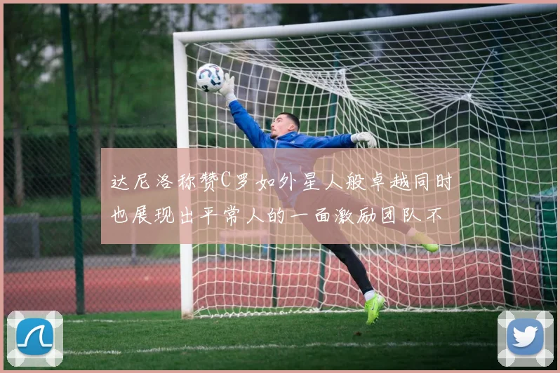 达尼洛称赞C罗如外星人般卓越同时也展现出平常人的一面激励团队不断进步