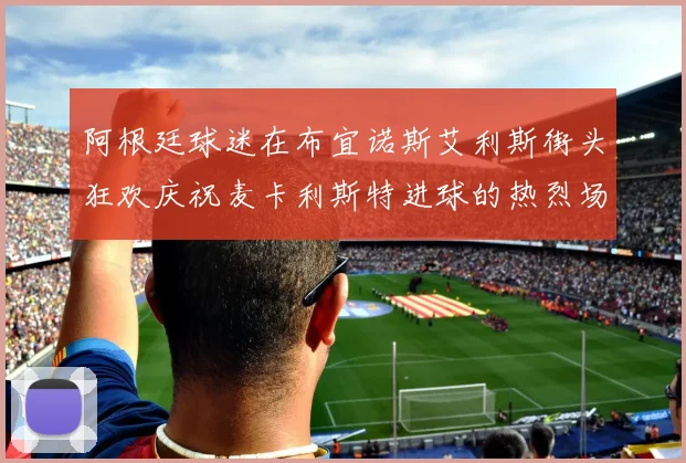 阿根廷球迷在布宜诺斯艾利斯街头狂欢庆祝麦卡利斯特进球的热烈场面