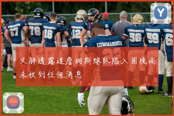 文胖透露追詹姆斯球队陷入困境尚未收到任何消息