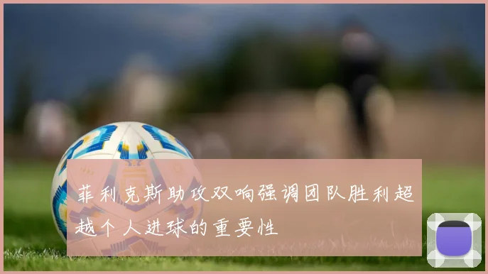 菲利克斯助攻双响强调团队胜利超越个人进球的重要性