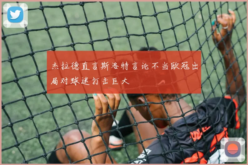 杰拉德直言斯洛特言论不当欧冠出局对球迷打击巨大