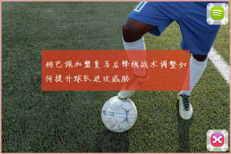 姆巴佩加盟皇马后锋线战术调整如何提升球队进攻威胁