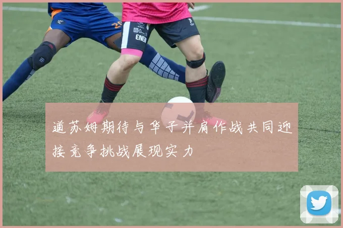 道苏姆期待与华子并肩作战共同迎接竞争挑战展现实力