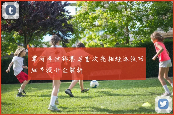 覃海洋世锦赛后首次亮相蛙泳技巧细节提升全解析