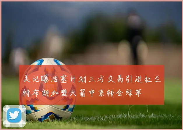 美记曝活塞计划三方交易引进杜兰特布朗加盟火箭申京转会绿军