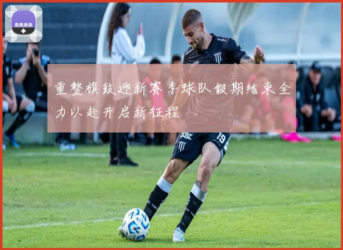 重整旗鼓迎新赛季球队假期结束全力以赴开启新征程