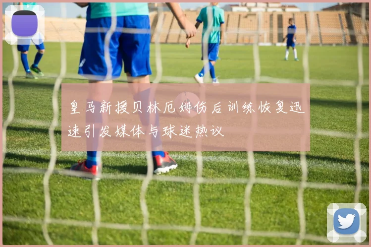 皇马新援贝林厄姆伤后训练恢复迅速引发媒体与球迷热议