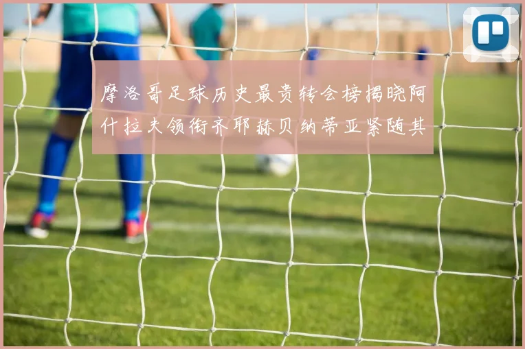 摩洛哥足球历史最贵转会榜揭晓阿什拉夫领衔齐耶赫贝纳蒂亚紧随其后