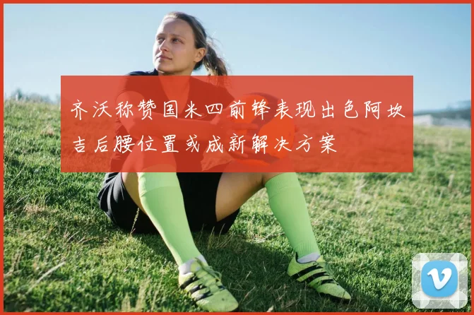 齐沃称赞国米四前锋表现出色阿坎吉后腰位置或成新解决方案