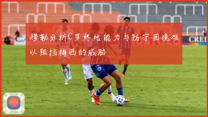 穆勒分析C罗终结能力与防守困境难以阻挡梅西的威胁