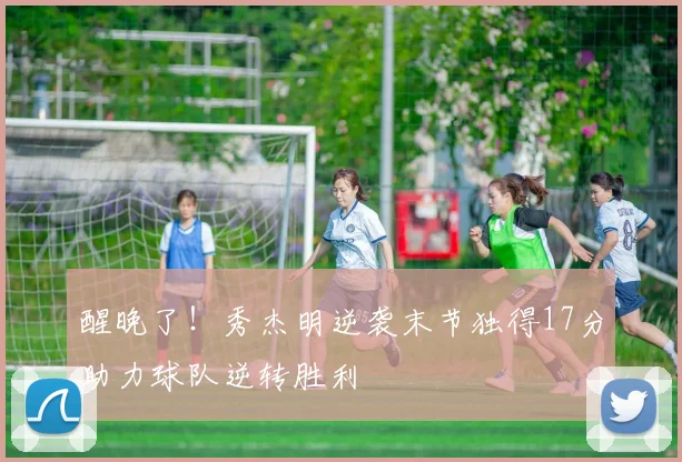 醒晚了！秀杰明逆袭末节独得17分助力球队逆转胜利