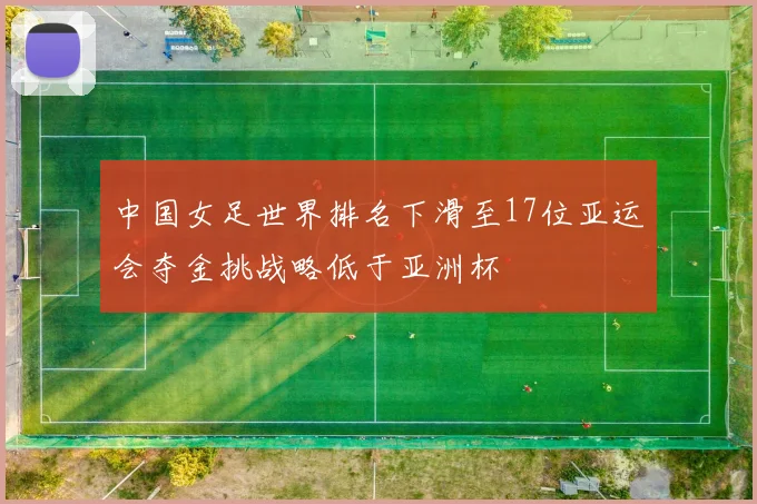 中国女足世界排名下滑至17位亚运会夺金挑战略低于亚洲杯