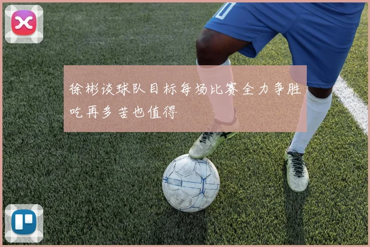 徐彬谈球队目标每场比赛全力争胜吃再多苦也值得
