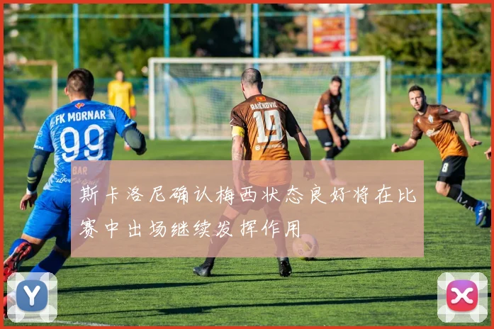 斯卡洛尼确认梅西状态良好将在比赛中出场继续发挥作用