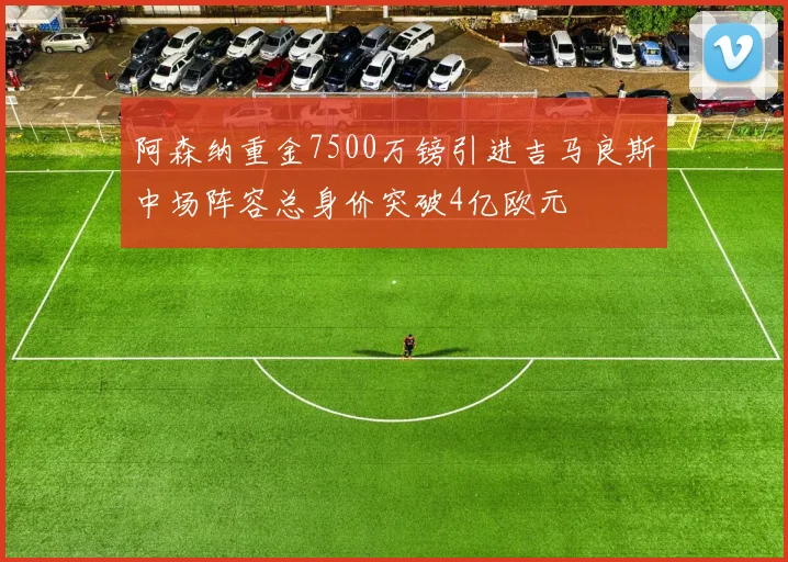 阿森纳重金7500万镑引进吉马良斯中场阵容总身价突破4亿欧元
