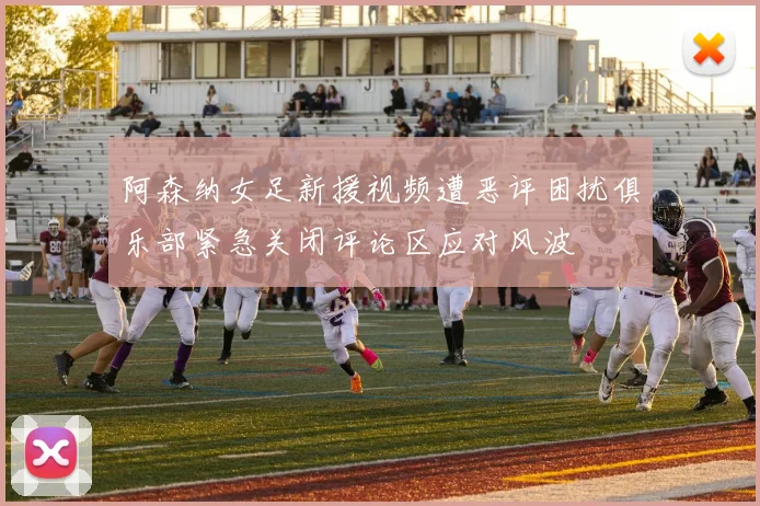 阿森纳女足新援视频遭恶评困扰俱乐部紧急关闭评论区应对风波