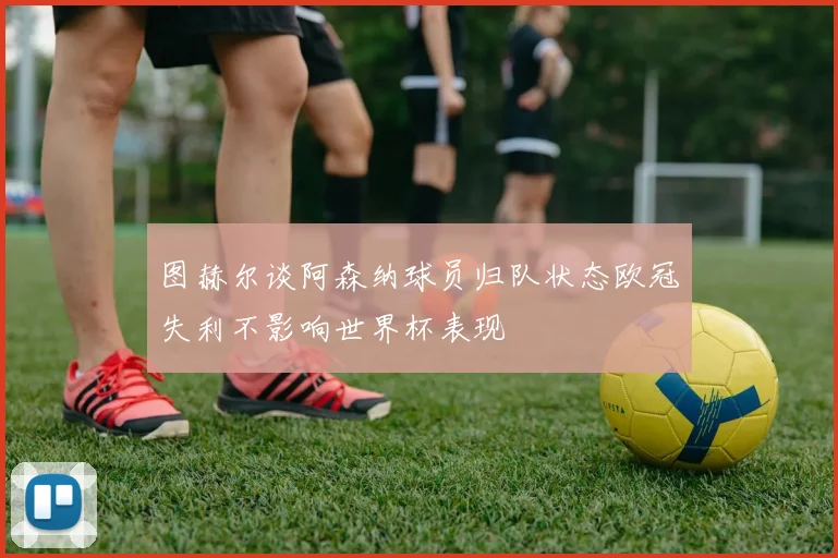图赫尔谈阿森纳球员归队状态欧冠失利不影响世界杯表现