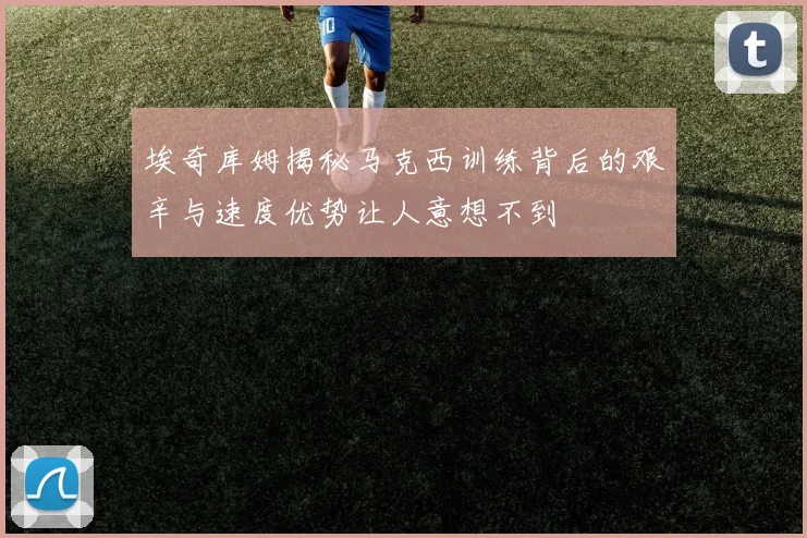 埃奇库姆揭秘马克西训练背后的艰辛与速度优势让人意想不到