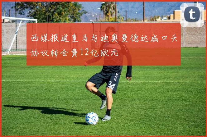 西媒报道皇马与迪奥曼德达成口头协议转会费12亿欧元