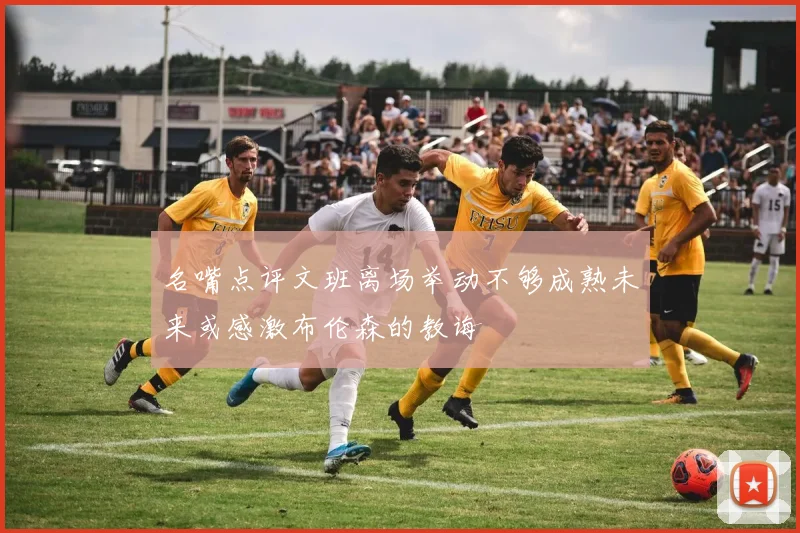 名嘴点评文班离场举动不够成熟未来或感激布伦森的教诲
