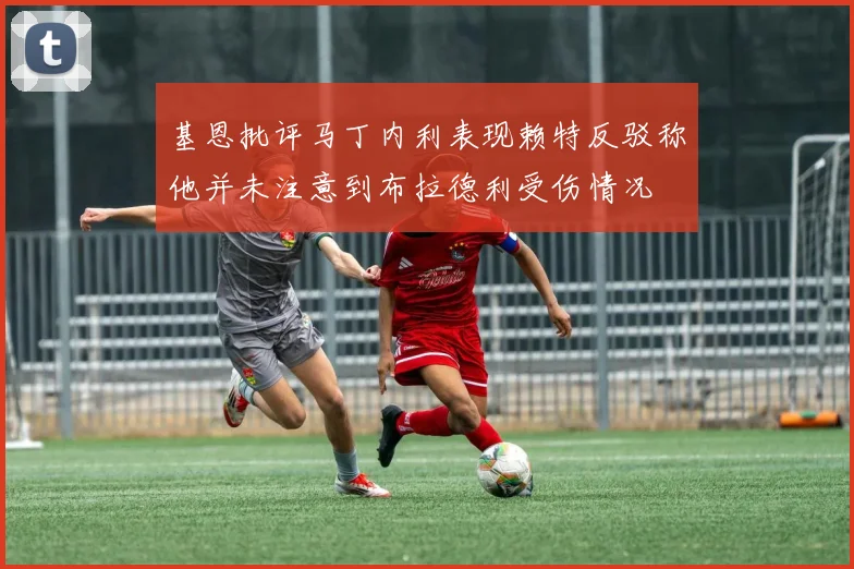 基恩批评马丁内利表现赖特反驳称他并未注意到布拉德利受伤情况