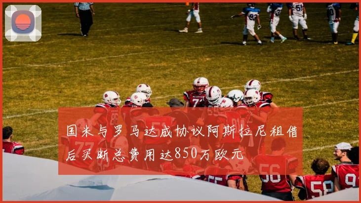 国米与罗马达成协议阿斯拉尼租借后买断总费用达850万欧元