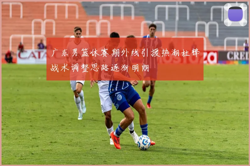 广东男篮休赛期外线引援热潮杜锋战术调整思路逐渐明朗