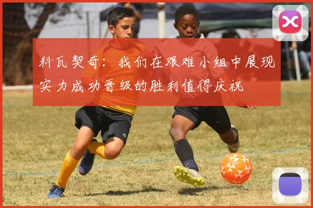 科瓦契奇：我们在艰难小组中展现实力成功晋级的胜利值得庆祝