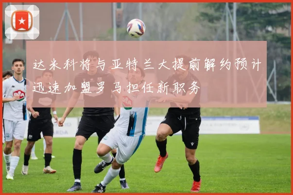 达米科将与亚特兰大提前解约预计迅速加盟罗马担任新职务